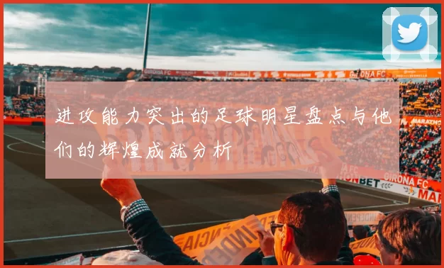 进攻能力突出的足球明星盘点与他们的辉煌成就分析