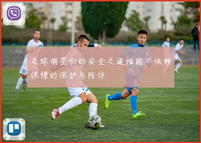 足球明星们的安全之道谁能不依赖保镖的保护与陪伴