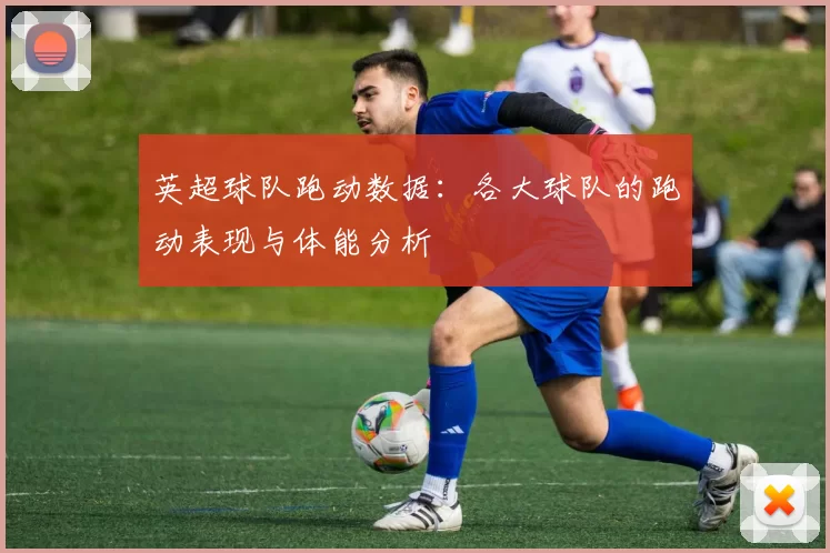 英超球队跑动数据：各大球队的跑动表现与体能分析