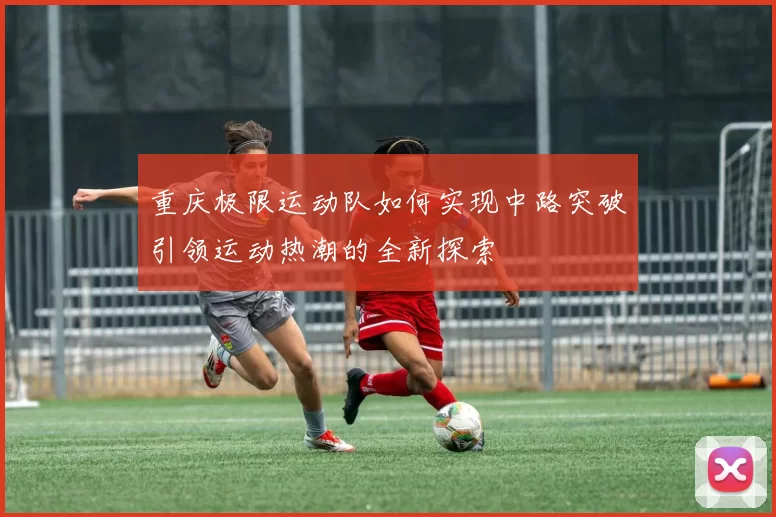 重庆极限运动队如何实现中路突破引领运动热潮的全新探索