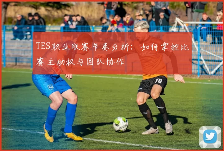 TES职业联赛节奏分析：如何掌控比赛主动权与团队协作