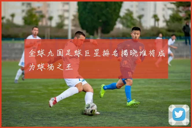 全球九国足球巨星排名揭晓谁将成为球场之王