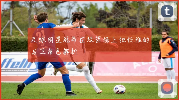 足球明星冠希在绿茵场上担任谁的后卫角色解析