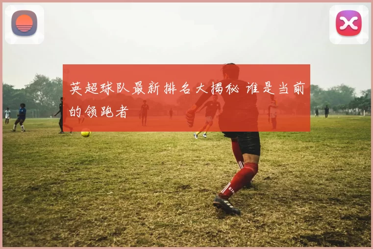 英超球队最新排名大揭秘 谁是当前的领跑者
