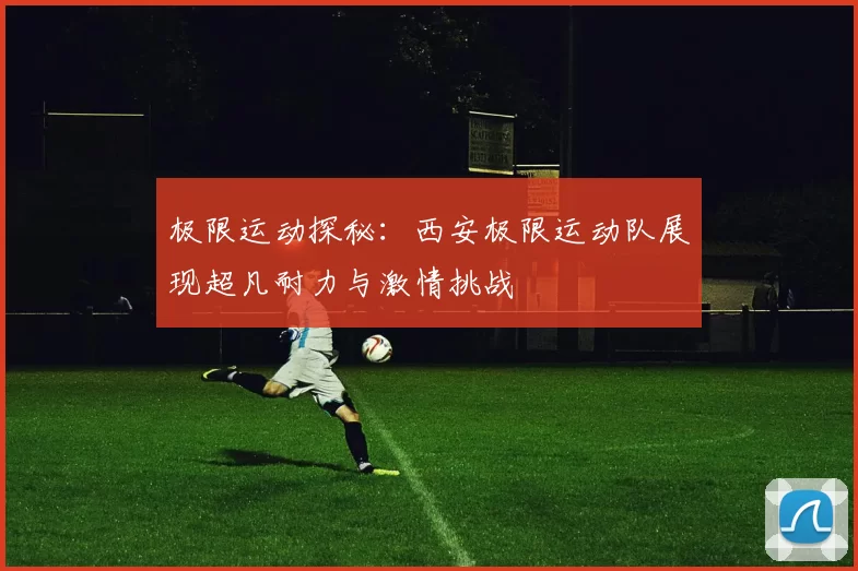 极限运动探秘：西安极限运动队展现超凡耐力与激情挑战