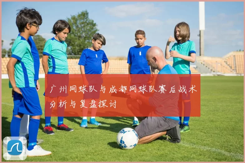 广州网球队与成都网球队赛后战术分析与复盘探讨