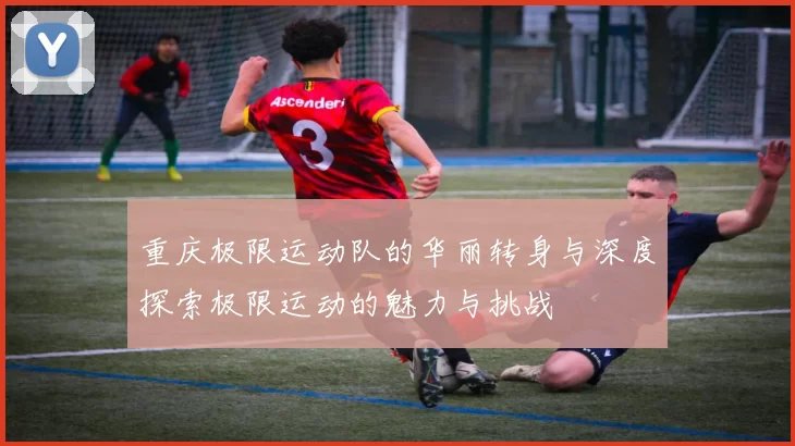 重庆极限运动队的华丽转身与深度探索极限运动的魅力与挑战