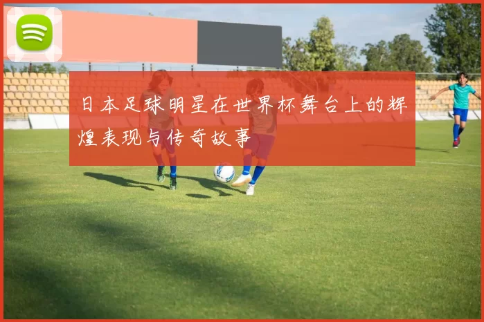 日本足球明星在世界杯舞台上的辉煌表现与传奇故事
