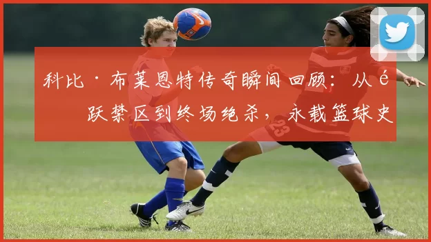 科比·布莱恩特传奇瞬间回顾：从飞跃禁区到终场绝杀，永载篮球史册