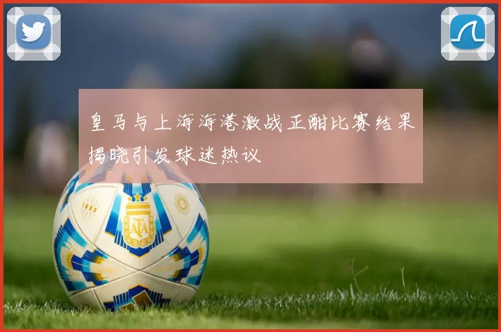 皇马与上海海港激战正酣比赛结果揭晓引发球迷热议