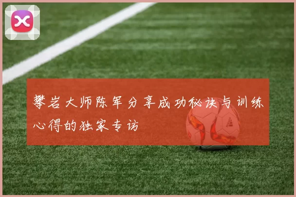 攀岩大师陈军分享成功秘诀与训练心得的独家专访