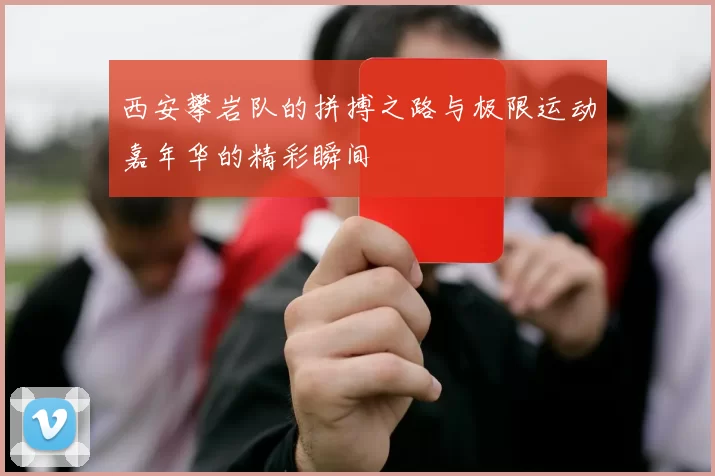 西安攀岩队的拼搏之路与极限运动嘉年华的精彩瞬间