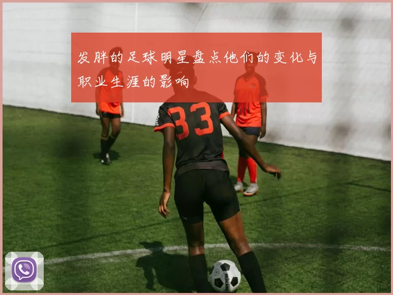 发胖的足球明星盘点他们的变化与职业生涯的影响