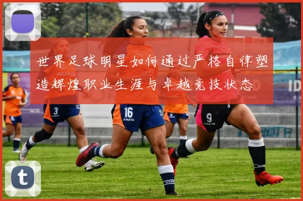 世界足球明星如何通过严格自律塑造辉煌职业生涯与卓越竞技状态