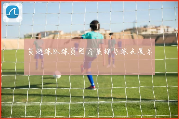 英超球队球员图片集锦与球衣展示