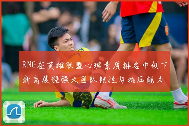 RNG在英雄联盟心理素质排名中创下新高展现强大团队韧性与抗压能力