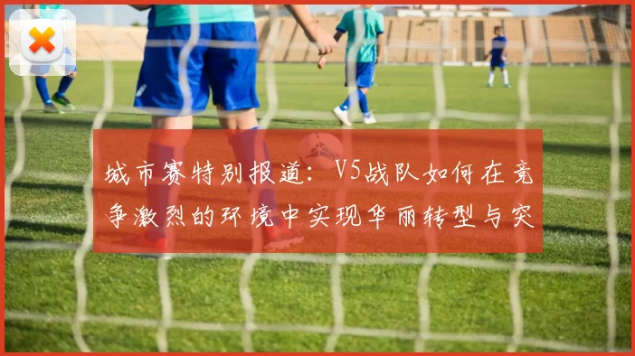城市赛特别报道：V5战队如何在竞争激烈的环境中实现华丽转型与突破