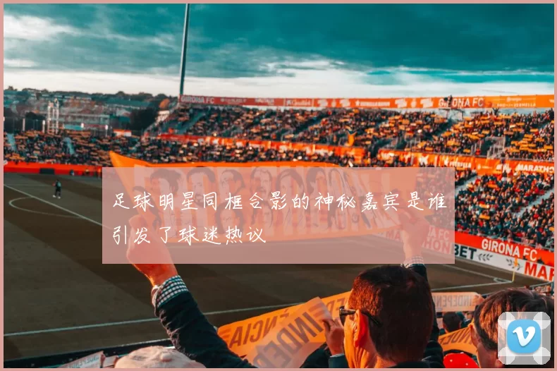 足球明星同框合影的神秘嘉宾是谁引发了球迷热议