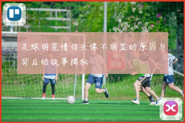 足球明星情侣头像不明显的原因与背后的故事揭秘