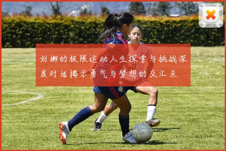 刘娜的极限运动人生探索与挑战深度对话揭示勇气与梦想的交汇点