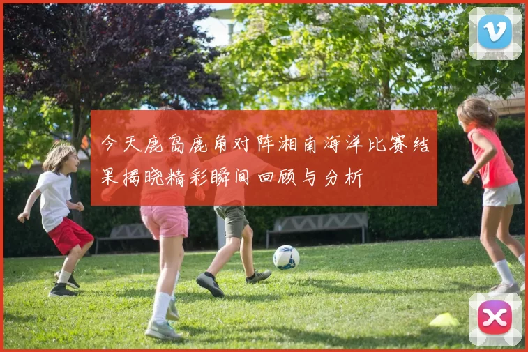 今天鹿岛鹿角对阵湘南海洋比赛结果揭晓精彩瞬间回顾与分析
