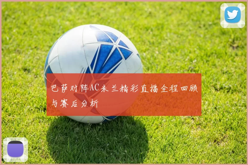 巴萨对阵AC米兰精彩直播全程回顾与赛后分析