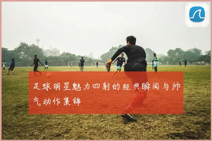 足球明星魅力四射的经典瞬间与帅气动作集锦