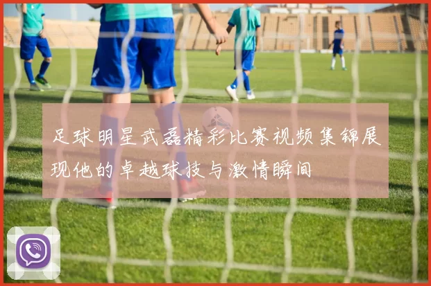 足球明星武磊精彩比赛视频集锦展现他的卓越球技与激情瞬间