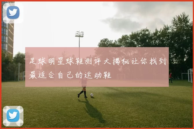 足球明星球鞋测评大揭秘让你找到最适合自己的运动鞋
