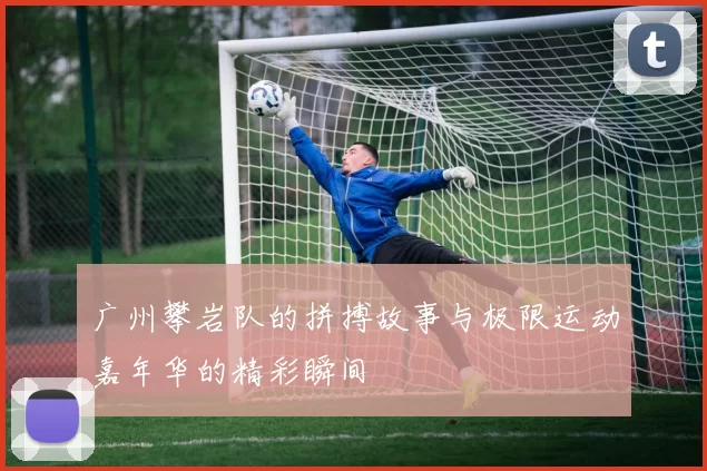 广州攀岩队的拼搏故事与极限运动嘉年华的精彩瞬间
