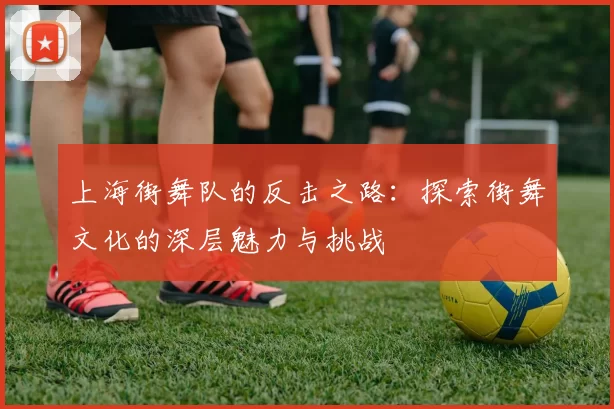 上海街舞队的反击之路：探索街舞文化的深层魅力与挑战