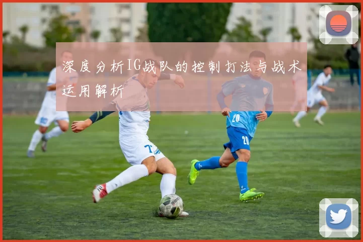 深度分析IG战队的控制打法与战术运用解析