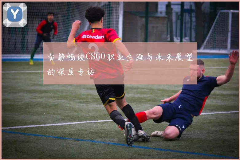 黄静畅谈CSGO职业生涯与未来展望的深度专访
