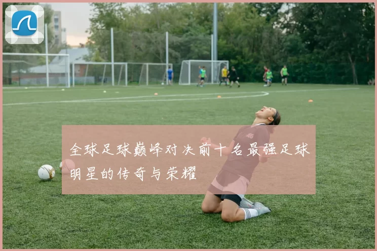 全球足球巅峰对决前十名最强足球明星的传奇与荣耀