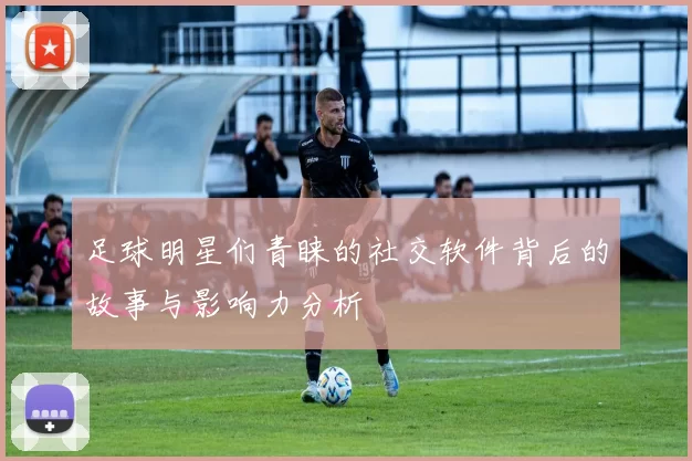 足球明星们青睐的社交软件背后的故事与影响力分析
