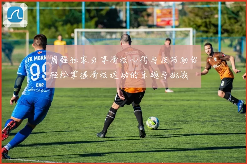 周强独家分享滑板心得与技巧助你轻松掌握滑板运动的乐趣与挑战