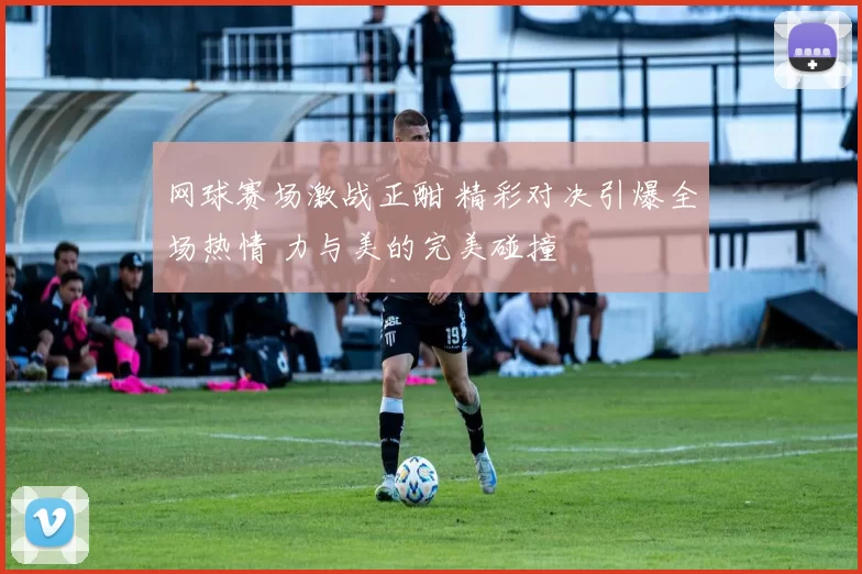 网球赛场激战正酣 精彩对决引爆全场热情 力与美的完美碰撞