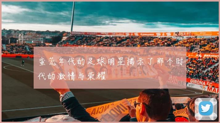 蛮荒年代的足球明星揭示了那个时代的激情与荣耀