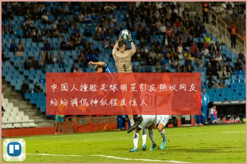 中国人撞脸足球明星引发热议网友纷纷调侃神似程度惊人
