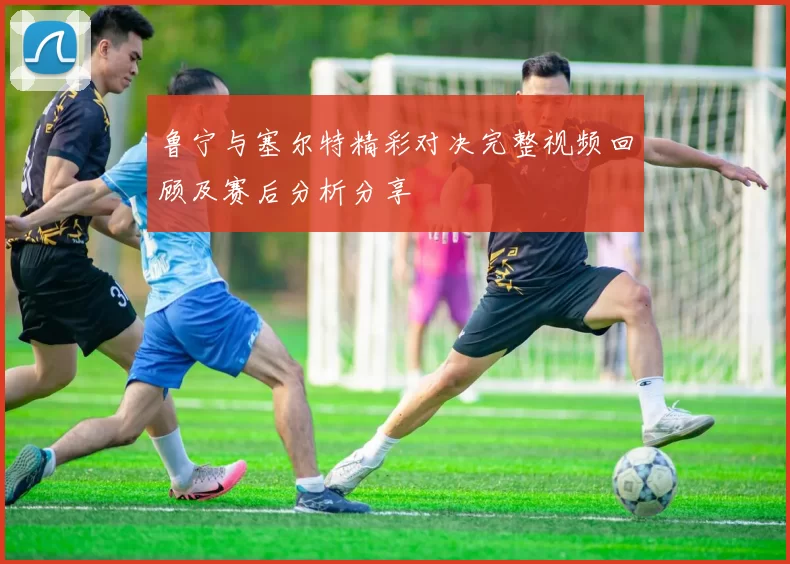 鲁宁与塞尔特精彩对决完整视频回顾及赛后分析分享