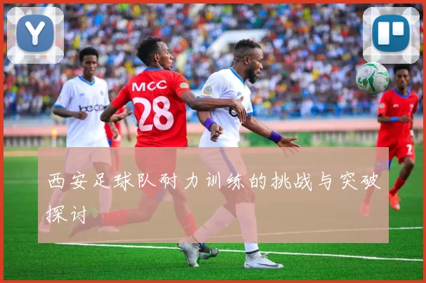 西安足球队耐力训练的挑战与突破探讨
