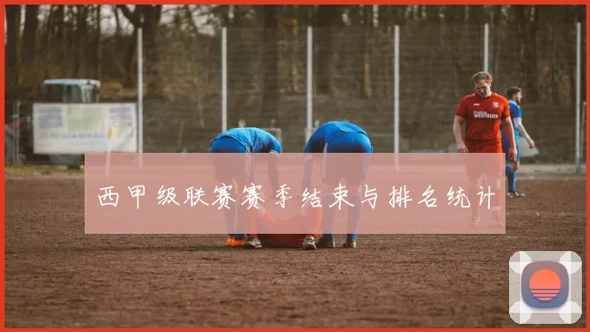 西甲级联赛赛季结束与排名统计