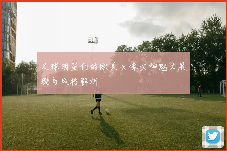 足球明星们的欧美头像女神魅力展现与风格解析