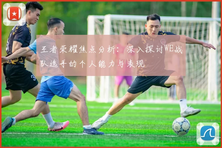 王者荣耀焦点分析：深入探讨WE战队选手的个人能力与表现