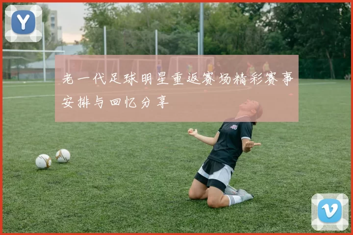 老一代足球明星重返赛场精彩赛事安排与回忆分享