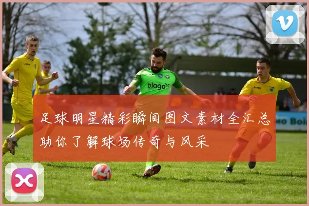 足球明星精彩瞬间图文素材全汇总助你了解球场传奇与风采