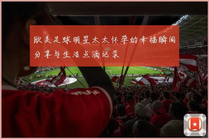 欧美足球明星太太怀孕的幸福瞬间分享与生活点滴记录
