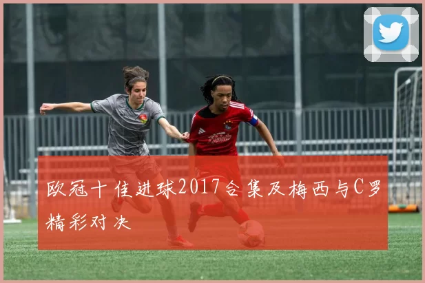 欧冠十佳进球2017合集及梅西与C罗精彩对决