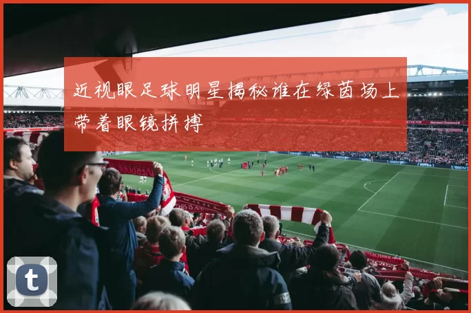 近视眼足球明星揭秘谁在绿茵场上带着眼镜拼搏