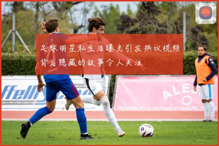 足球明星私生活曝光引发热议视频背后隐藏的故事令人关注